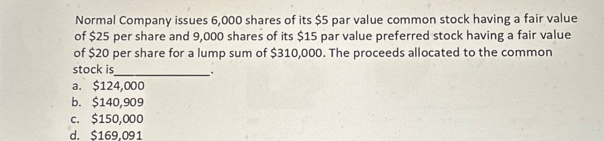 Normal Company issues 6,000 shares of its $5 par value common stock having a fair value
of $25 per share and 9,000 shares of its $15 par value preferred stock having a fair value
of $20 per share for a lump sum of $310,000. The proceeds allocated to the common
stock is
a. $124,000
b. $140,909
C. $150,000
d. $169,091