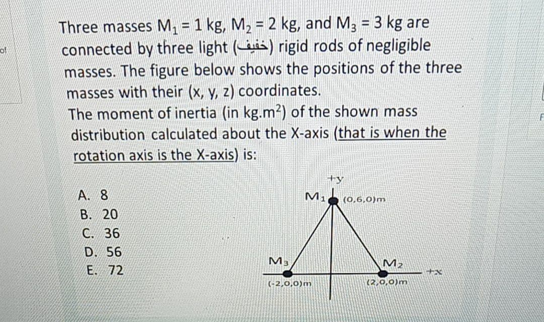 Three masses M, = 1 kg, M2 = 2 kg, and M3 = 3 kg are
connected by three light (is) rigid rods of negligible
masses. The figure below shows the positions of the three
masses with their (x, y, z) coordinates.
The moment of inertia (in kg.m²) of the shown mass
distribution calculated about the X-axis (that is when the
rotation axis is the X-axis) is:
%3D
of
A. 8
(0,6,0)m
В. 20
C.
D. 56
M3
M2
E. 72
(-2,0,0)m
(2,0,0)m
