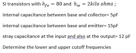 Si transistors with hfe = 80 and hie = 2kilo ohms ;
internal capacitance between base and collector= 5pF
internal capacitance between base and emitter= 15pF
stray capacitance at the input and also at the output= 12 pF
Determine the lower and upper cutoff frequencies
