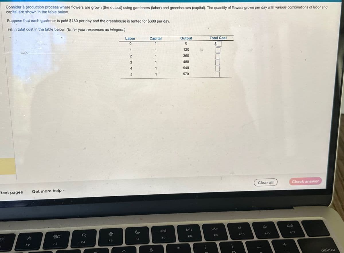 Consider a production process where flowers are grown (the output) using gardeners (labor) and greenhouses (capital). The quantity of flowers grown per day with various combinations of labor and
capital are shown in the table below.
Suppose that each gardener is paid $180 per day and the greenhouse is rented for $300 per day.
Fill in total cost in the table below. (Enter your responses as integers.)
Etext pages
Get more help
Labor
Capital
Output
Total Cost
0
1
0
1
1
120
2
360
480
4
5
540
570
80
a
0
1
F2
F3
F4
F5
F6
&
Clear all
Check answer
A
DII
4
F7
F8
F9
F10
F11
F12
*
delete