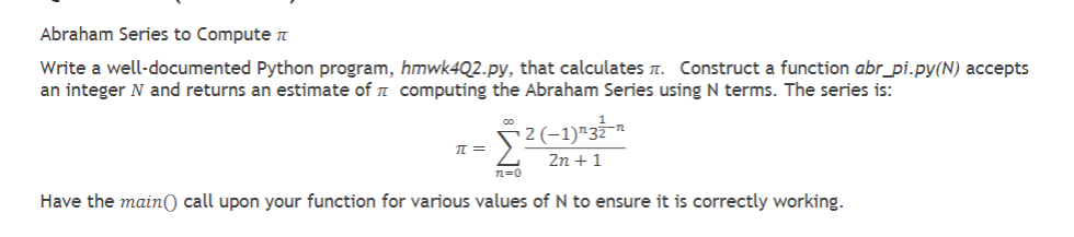 Abraham Series to Compute
Write a well-documented Python program, hmwk4Q2.py, that calculates. Construct a function abr_pi.py(N) accepts
an integer N and returns an estimate of computing the Abraham Series using N terms. The series is:
[2(1) 3ần
2n + 1
12=0
Have the main() call upon your function for various values of N to ensure it is correctly working.
π =