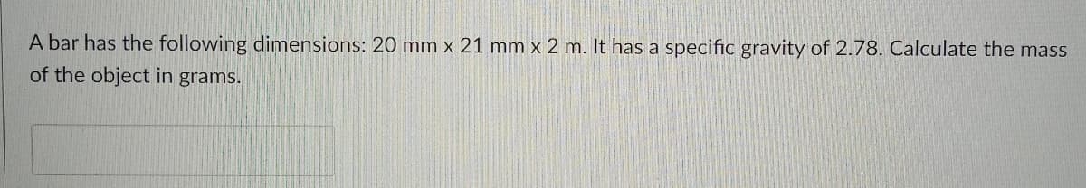 A bar has the following dimensions: 20 mm x 21 mm x 2 m. It has a specific gravity of 2.78. Calculate the mass
of the object in grams.
