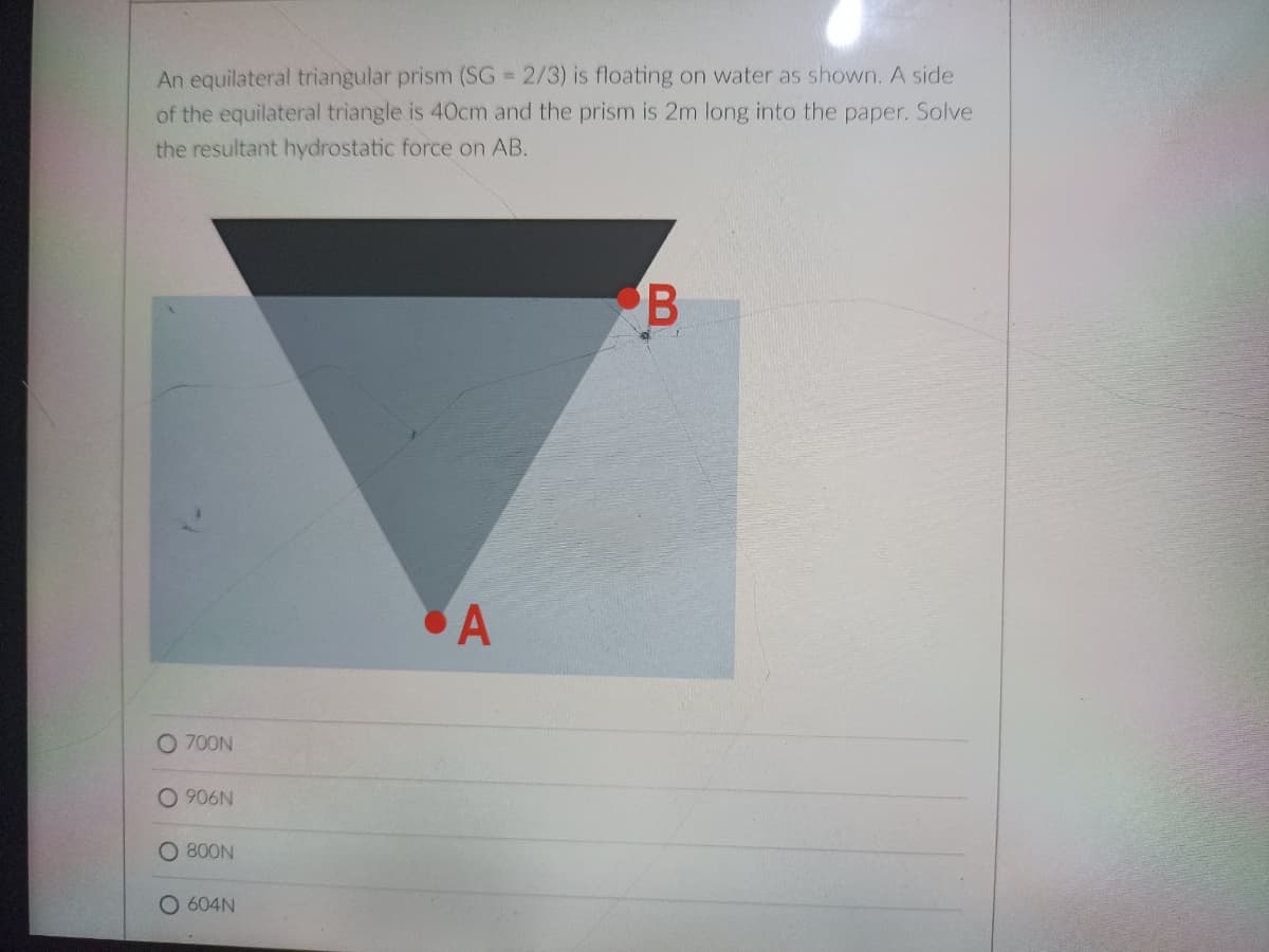 An equilateral triangular prism (SG 2/3) is floating on water as shown. A side
of the equilateral triangle is 40cm and the prism is 2m long into the paper. Solve
the resultant hydrostatic force on AB.
A
O 700N
O 906N
800N
O 604N
