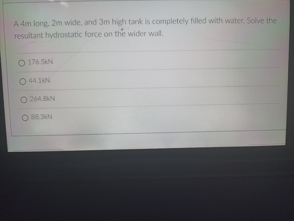 A 4m long, 2m wide, and 3m high tank is completely filled with water. Solve the
resultant hydrostatic force on the wider wall.
176.5kN
O 44.1kN
264.8kN
88.3kN
