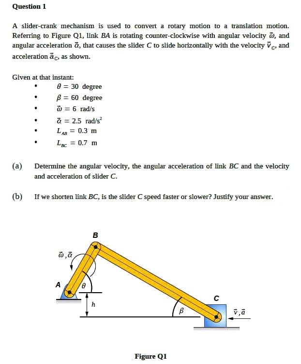 Question 1
A slider-crank mechanism is used to convert a rotary motion to a translation motion.
Referring to Figure Q1, link BA is rotating counter-clockwise with angular velocity o, and
angular acceleration ã, that causes the slider C to slide horizontally with the velocity ve, and
acceleration āc, as shown.
Given at that instant:
e = 30 degree
B = 60 degree
@ = 6 rad/s
a = 2.5 rad/s
LAn = 0.3 m
0.7 m
(a)
Determine the angular velocity, the angular acceleration of link BC and the velocity
and acceleration of slider C.
(b) If we shorten link BC, is the slider C speed faster or slower? Justify your answer.
B
A
Figure Q1
