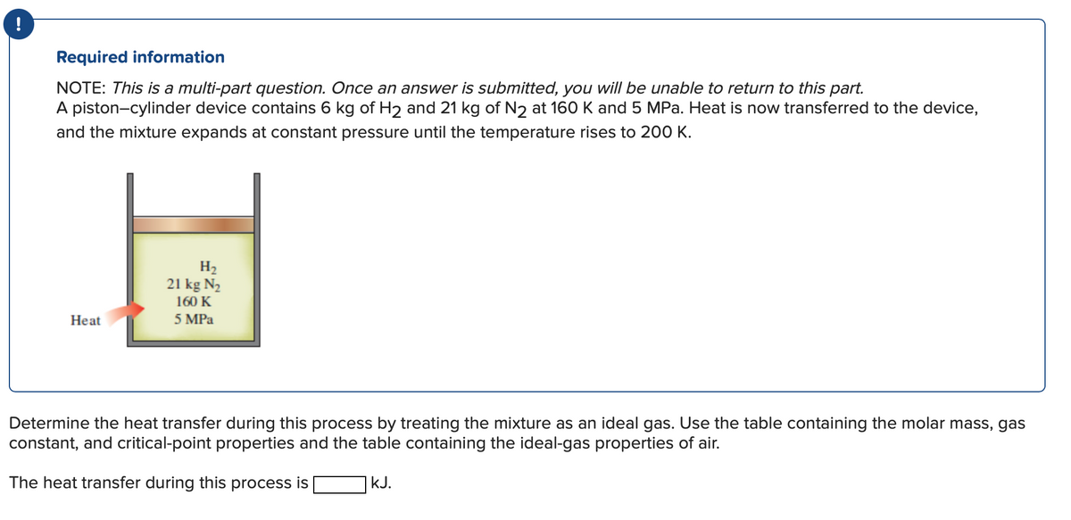 Required information
NOTE: This is a multi-part question. Once an answer is submitted, you will be unable to return to this part.
A piston-cylinder device contains 6 kg of H₂ and 21 kg of N2 at 160 K and 5 MPa. Heat is now transferred to the device,
and the mixture expands at constant pressure until the temperature rises to 200 K.
Heat
H₂
21 kg N₂
160 K
5 MPa
Determine the heat transfer during this process by treating the mixture as an ideal gas. Use the table containing the molar mass, gas
constant, and critical-point properties and the table containing the ideal-gas properties of air.
The heat transfer during this process is
kJ.