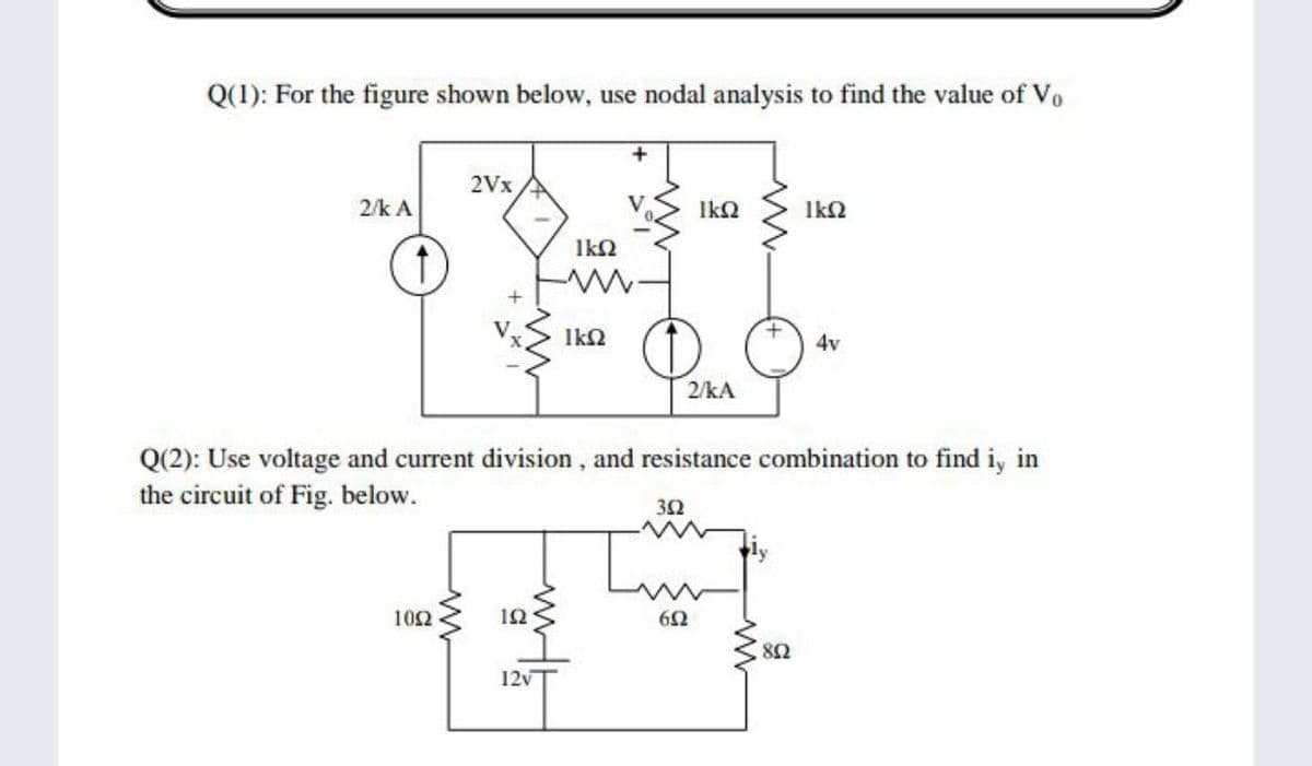 Q(1): For the figure shown below, use nodal analysis to find the value of Vo
2Vx
2/k A
Ika
IkN
Ik2
Ik2
4v
2/kA
Q(2): Use voltage and current division, and resistance combination to find i, in
the circuit of Fig. below.
32
102
12
8Ω
12v

