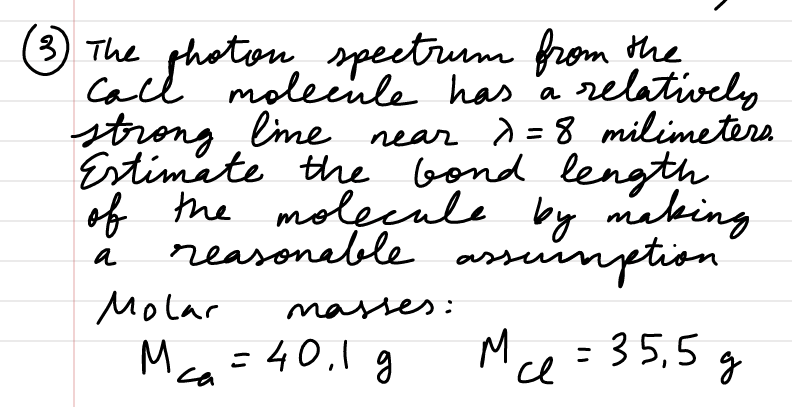 (3) The photon spectrum from the
call molecule has a relatively
strong line near λ = 8 milimeters.
Estimate the bond length
of the molecule by making
reasonable assumption
a
Molar
masses:
M²₁ = 40₁1 g
Mce= 35,5 g
се