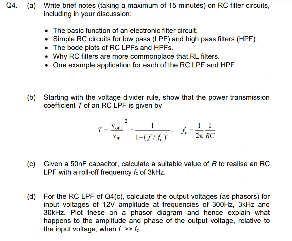 Q4.
(a)
Write brief notes (taking a maximum of 15 minutes) on RC filter circuits,
including in your discussion:
• The basic function of an electronic filter circuit.
Simple RC circuits for low pass (LPF) and high pass filters (HPF).
• The bode plots of RC LPFs and HPFs.
• Why RC filters are more commonplace that RL filters.
• One example application for each of the RC LPF and HPF.
(b) Starting with the voltage divider rule, show that the power transmission
coefficient T of an RC LPF is given by
• - ~ =
out
Vin
T
1
1+ (ƒ / ƒ)²³ ³
fc =
1 1
2₁ RC
(c) Given a 50nF capacitor, calculate a suitable value of R to realise an RC
LPF with a roll-off frequency fc of 3kHz.
(d) For the RC LPF of Q4(c), calculate the output voltages (as phasors) for
input voltages of 12V amplitude at frequencies of 300Hz, 3kHz and
30kHz. Plot these on a phasor diagram and hence explain what
happens to the amplitude and phase of the output voltage, relative to
the input voltage, when f >> fc.