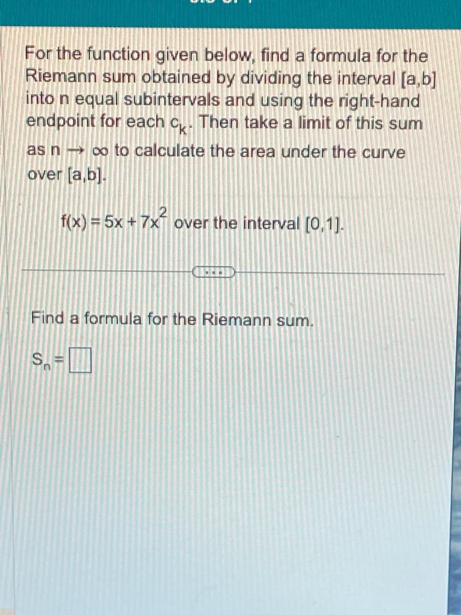 For the function given below, find a formula for the
Riemann sum obtained by dividing the interval [a,b]
into n equal subintervals and using the right-hand
endpoint for each c. Then take a limit of this sum
as n co to calculate the area under the curve
over [a,b].
f(x) = 5x + 7x² over the interval [0,1].
Find a formula for the Riemann sum.
S=