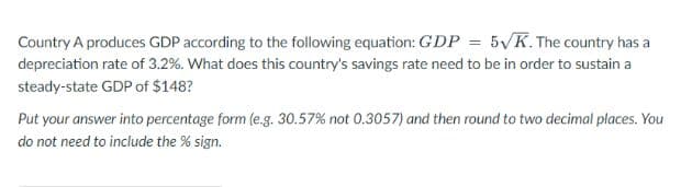 Country A produces GDP according to the following equation: GDP = 5VK. The country has a
depreciation rate of 3.2%. What does this country's savings rate need to be in order to sustain a
steady-state GDP of $148?
Put your answer into percentage form (e.g. 30.57% not 0.3057) and then round to two decimal places. You
do not need to include the % sign.
