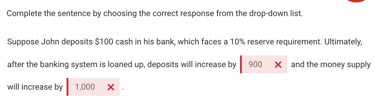 Complete the sentence by choosing the correct response from the drop-down list.
Suppose John deposits $100 cash in his bank, which faces a 10% reserve requirement. Ultimately,
after the banking system is loaned up, deposits will increase by
900
X and the money supply
will increase by
1,000
