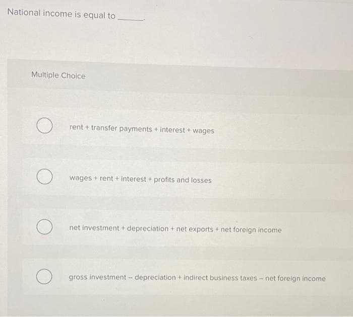 National income is equal to
Multiple Choice
rent + transfer payments + interest + wages
wages + rent + interest + profits and losses
net investment + depreciation + net exports + net foreign income
gross investment - depreciation + indirect business taxes - net foreign income
