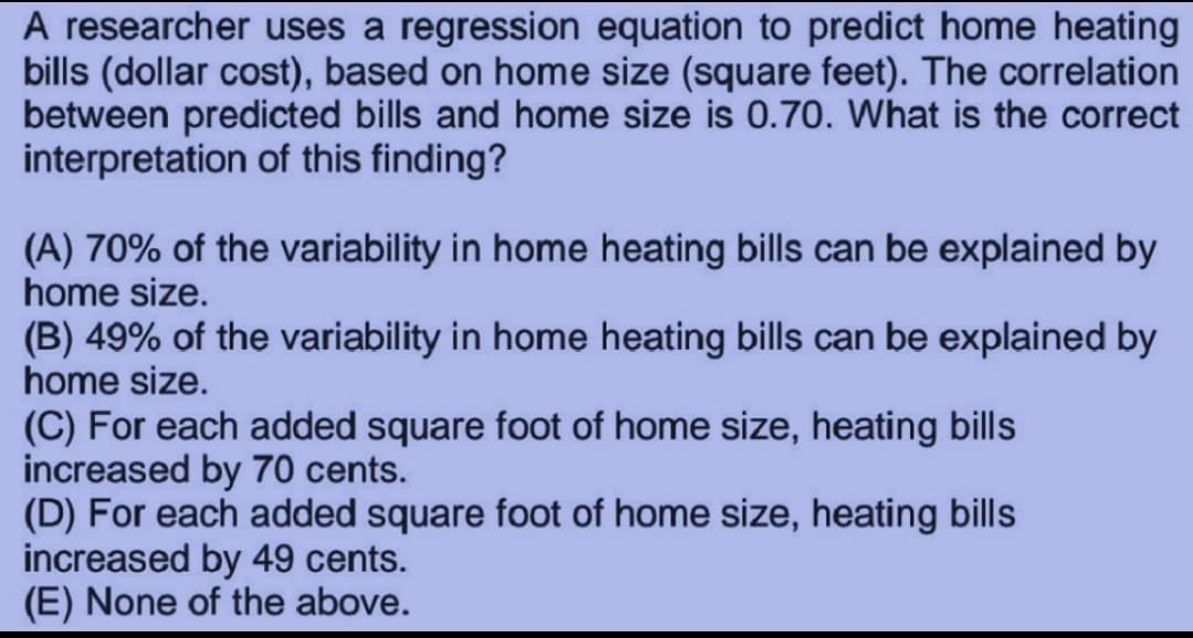 A researcher uses a regression equation to predict home heating
bills (dollar cost), based on home size (square feet). The correlation
between predicted bills and home size is 0.70. What is the correct
interpretation of this finding?
(A) 70% of the variability in home heating bills can be explained by
home size.
(B) 49% of the variability in home heating bills can be explained by
home size.
(C) For each added square foot of home size, heating bills
increased by 70 cents.
(D) For each added square foot of home size, heating bills
increased by 49 cents.
(E) None of the above.