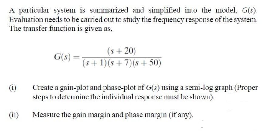 A particular system is summarized and simplified into the model, G(s).
Evaluation needs to be carried out to study the frequency response of the system.
The transfer function is given as,
(s+20)
G(s) =
(s+1)(s+7)(s+ 50)
%3D
Create a gain-plot and phase-plot of G(s) using a semi-log graph (Proper
steps to determine the individual response must be shown).
(i)
(ii)
Measure the gain margin and phase margin (if any).
