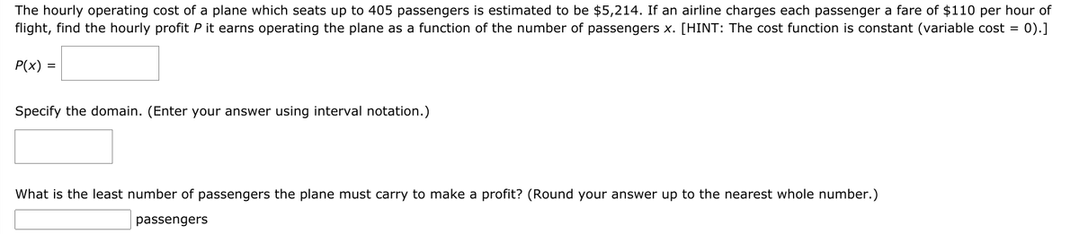 The hourly operating cost of a plane which seats up to 405 passengers is estimated to be $5,214. If an airline charges each passenger a fare of $110 per hour of
0).]
flight, find the hourly profit P it earns operating the plane as a function of the number of passengers x. [HINT: The cost function is constant (variable cost =
P(x) =
Specify the domain. (Enter your answer using interval notation.)
What is the least number of passengers the plane must carry to make a profit? (Round your answer up to the nearest whole number.)
passengers
