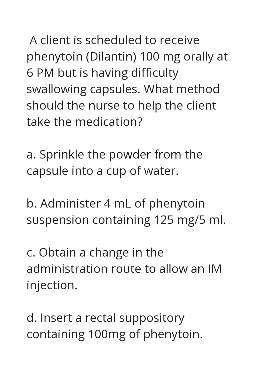 A client is scheduled to receive
phenytoin (Dilantin) 100 mg orally at
6 PM but is having difficulty
swallowing capsules. What method
should the nurse to help the client
take the medication?
a. Sprinkle the powder from the
capsule into a cup of water.
b. Administer 4 mL of phenytoin
suspension containing 125 mg/5 ml.
c. Obtain a change in the
administration route to allow an IM
injection.
d. Insert a rectal suppository
containing 100mg of phenytoin.