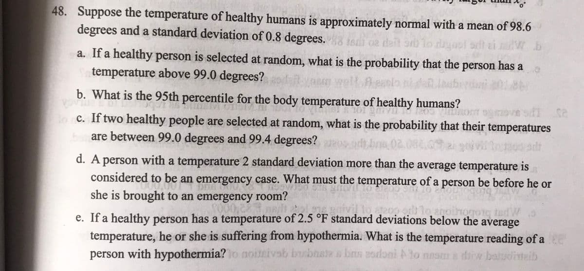 48. Suppose the temperature of healthy humans is approximately normal with a mean of 98.6
degrees and a standard deviation of 0.8 degrees. 8 isdi 02 delt orb to dyasl sit
b
a. If a healthy person is selected at random, what is the probability that the person has a
temperature above 99.0 degrees?
SIEM
SVI
b. What is the 95th percentile for the body temperature of healthy humans?
ROVIN
200 Vor ogen SAT Ca
doc. If two healthy people are selected at random, what is the probability that their temperatures
borare between 99.0 degrees and 99.4 degrees?
By S
tour200 adr
d. A person with a temperature 2 standard deviation more than the average temperature is
considered to be an emergency case. What must the temperature of a person be before he or
she is brought to an emergency room?
1200 10 anoihorong ted
e. If a healthy person has a temperature of 2.5 °F standard deviations below the average
temperature, he or she is suffering from hypothermia. What is the temperature reading of a ce
person with hypothermia? to noitgivab bubastas bris zodoni to nesm a dirw baludisteib
201