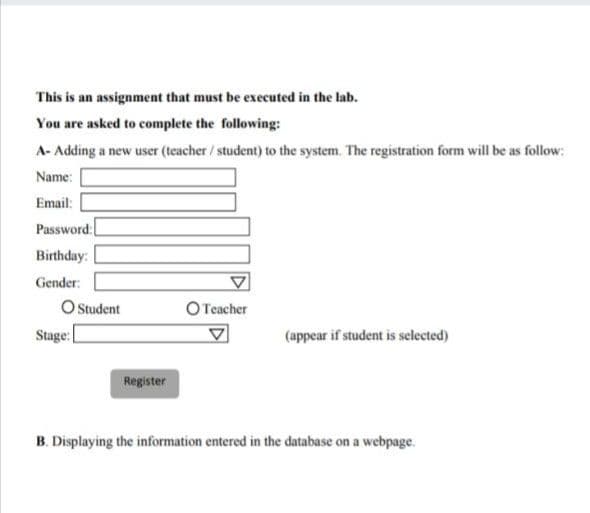 This is an assignment that must be executed in the lab.
You are asked to complete the following:
A- Adding a new user (teacher/ student) to the system. The registration form will be as follow:
Name:
Email:
Password:
Birthday:
Gender:
O tudent
Stage:[
O Teacher
(appear if student is selected)
Register
B. Displaying the information entered in the database on a webpage.
