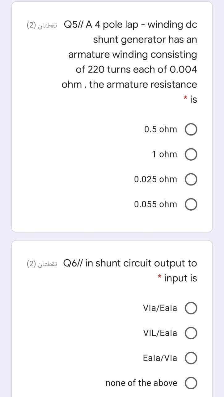 (2) lehäi Q5// A 4 pole lap - winding dc
shunt generator has an
armature winding consisting
of 220 turns each of 0.004
ohm. the armature resistance
* is
0.5 ohm
1 ohm O
0.025 ohm O
0.055 ohm O
(2) abäi Q6// in shunt circuit output to
* input is
Vla/Eala
VIL/Eala
Eala/Vla
none of the above O
