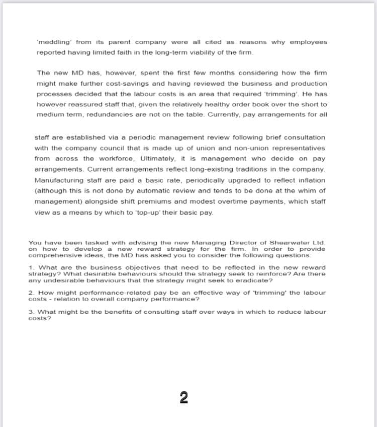 'meddling' from its parent company were all cited as reasons why employees
reported having limited faith in the long-term viability of the firm.
The new MD has, however, spent the first few months considering how the firm
might make further cost-savings and having reviewed the business and production
processes decided that the labour costs is an area that required trimming'. He has
however reassured staff that, given the relatively healthy order book over the short to
medium term, redundancies are not on the table. Currently, pay arrangements for al
staff are established via a periodic management review following brief consultation
with the company council that is made up of union and non-union representatives
from across the workforce, Ultimately, it is management who decide on pay
arrangements. Current arrangements reflect long-existing traditions in the company.
Manufacturing staff are paid a basic rate, periodically upgraded to reflect inflation
(although this is not done by automatic review and tends to be done at the whim of
management) alongside shift premiums and modest overtime payments, which staff
view as a means by which to 'top-up' their basic pay.
You have been tasked with advising the new Managing Director of Shearwater Ltd.
on how to dovelop a new reward strategy for the firm. In order to provide
comprehensive ideas, the MD has asked you to consider the following questions
1. What are the business objectives that need to be reflected in the new reward
strategy? What desirable behaviours should the strategy seek to reinforce? Are there
any undesirable behaviours that the strategy might seek to eradicate?
2. How might performance-related pay be an effective way of trimming' the labour
costs - relation to overall company performance?
3. What might be the bonofits of consulting staff over ways in which to reduce labour
costs?
2
