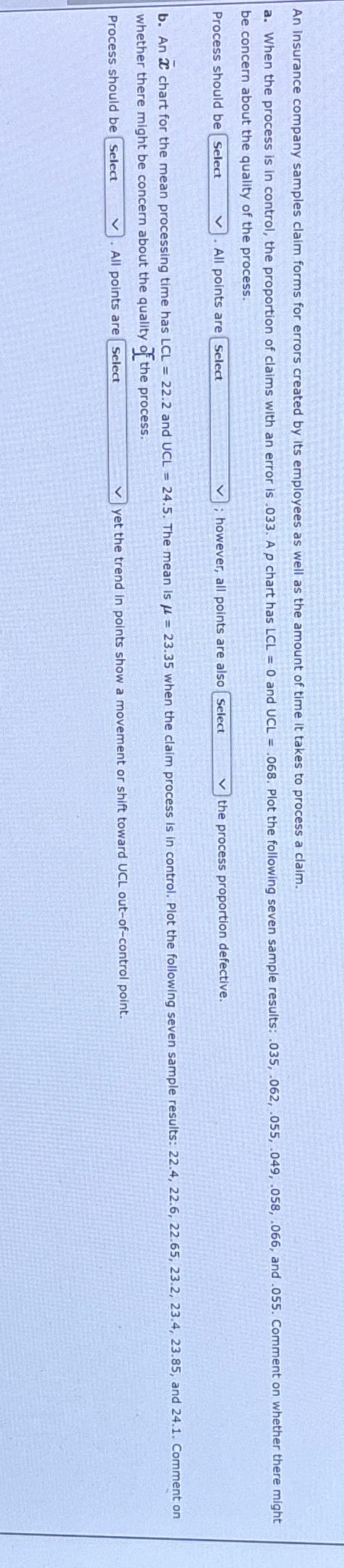 An Insurance company samples claim forms for errors created by its employees as well as the amount of time it takes to process a claim.
a. When the process is in control, the proportion of claims with an error is .033. A p chart has LCL = 0 and UCL = .068. Plot the following seven sample results: .035, .062, .055, .049, .058, .066, and .055. Comment on whether there might
be concern about the quality of the process.
Process should be Select
All points are Select
; however, all points are also Select
the process proportion defective.
b. An 2 chart for the mean processing time has LCL = 22.2 and UCL = 24.5. The mean is μ = 23.35 when the claim process is in control. Plot the following seven sample results: 22.4, 22.6, 22.65, 23.2, 23.4, 23.85, and 24.1. Comment on
whether there might be concern about the quality of the process.
Process should be Select
All points are Select
yet the trend in points show a movement or shift toward UCL out-of-control point.