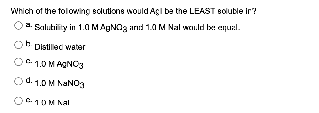 Which of the following solutions would Agl be the LEAST soluble in?
a. Solubility in 1.0 M AGNO3 and 1.0 M Nal would be equal.
b.
Distilled water
C. 1.0 M AGNO3
d.
1.0 M NaNO3
e. 1.0 M Nal
