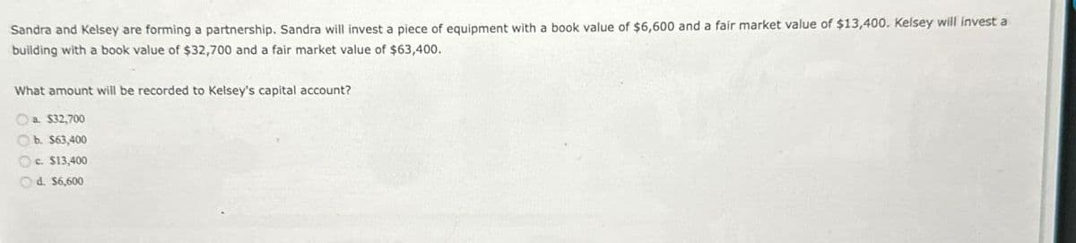 Sandra and Kelsey are forming a partnership. Sandra will invest a piece of equipment with a book value of $6,600 and a fair market value of $13,400. Kelsey will invest a
building with a book value of $32,700 and a fair market value of $63,400.
What amount will be recorded to Kelsey's capital account?
a. $32,700
b. $63,400
c. $13,400
d. $6,600