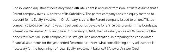 Consolidation adjustment necessary when affiliate's debt is acquired from non-affiliate Assume that a
Parent company owns 65 percent of its Subsidiary. The parent company uses the equity method to
account for its Equity investment. On January 1, 2015, the Parent company issued to an unaffiliated
company $2,000,000 (face) 10 year, 10 percent bonds payable for a $100,000 premium. The bonds pay
interest on December 31 of each year. On January 1, 2018, the Subsidiary acquired 30 percent of the
bonds for $572,000. Both companies use straight-line amortization. In preparing the consolidated
financial statements for the year ended December 31, 2019, what consolidating entry adjustment is
necessary for the beginning-of-year Equity investment balance? $Answer Answer Credit