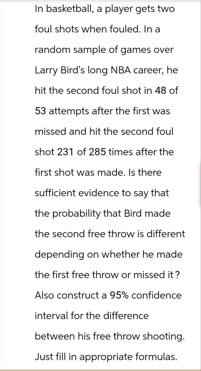 In basketball, a player gets two
foul shots when fouled. In a
random sample of games over
Larry Bird's long NBA career, he
hit the second foul shot in 48 of
53 attempts after the first was
missed and hit the second foul
shot 231 of 285 times after the
first shot was made. Is there
sufficient evidence to say that
the probability that Bird made
the second free throw is different
depending on whether he made
the first free throw or missed it?
Also construct a 95% confidence
interval for the difference
between his free throw shooting.
Just fill in appropriate formulas.