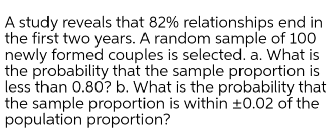 A study reveals that 82% relationships end in
the first two years. A random sample of 100
newly formed couples is selected. a. What is
the probability that the sample proportion is
less than 0.80? b. What is the probability that
the sample proportion is within ±0.02 of the
population proportion?
