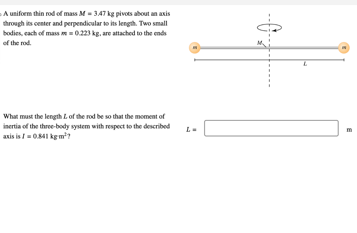 。
A uniform thin rod of mass M = 3.47 kg pivots about an axis
through its center and perpendicular to its length. Two small
bodies, each of mass m = 0.223 kg, are attached to the ends
of the rod.
What must the length L of the rod be so that the moment of
inertia of the three-body system with respect to the described
axis is I = 0.841 kg.m²?
m
L =
I
I
I
I
I
L
m
m
В