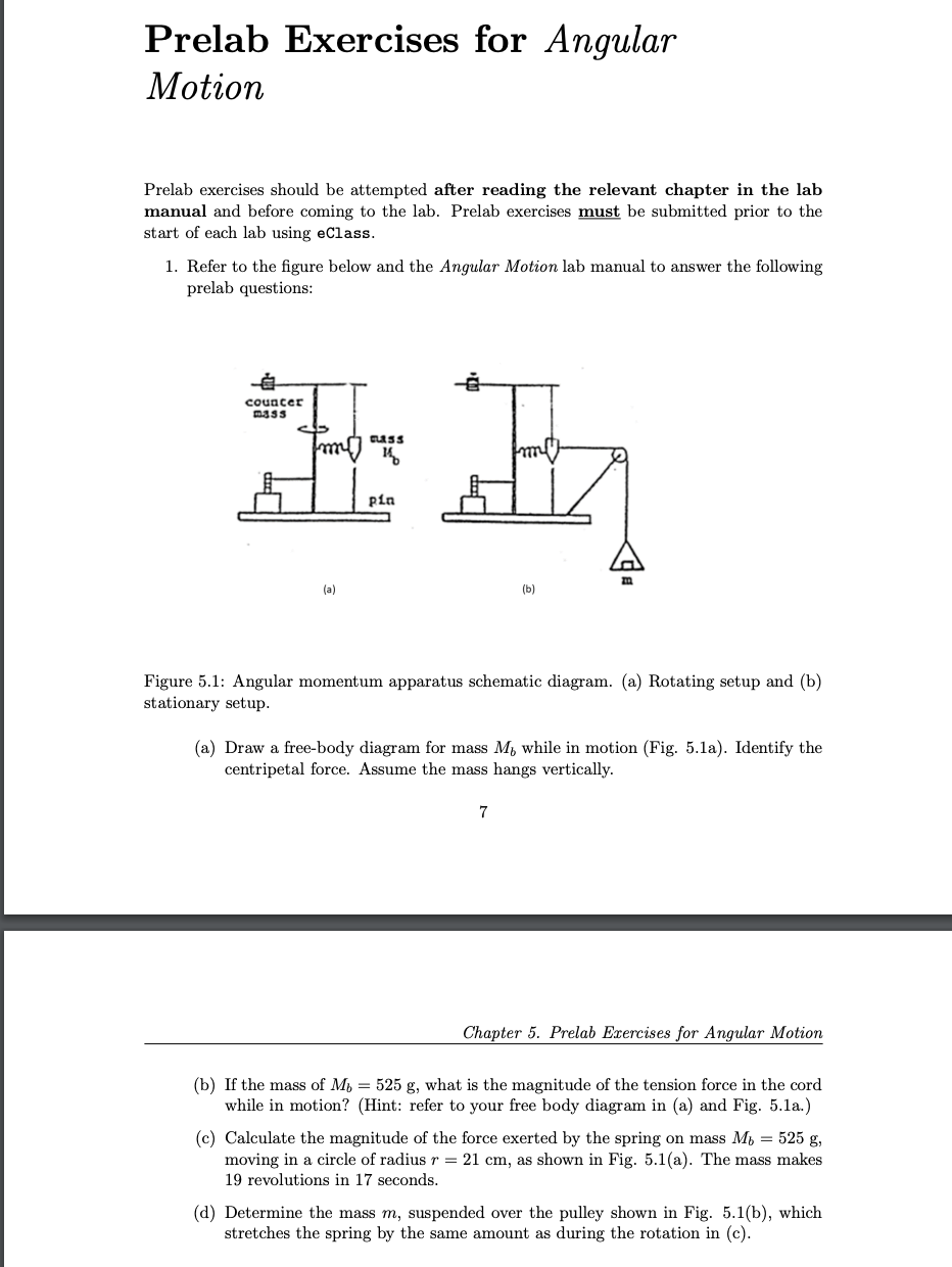 Prelab Exercises for Angular
Motion
Prelab exercises should be attempted after reading the relevant chapter in the lab
manual and before coming to the lab. Prelab exercises must be submitted prior to the
start of each lab using eClass.
1. Refer to the figure below and the Angular Motion lab manual to answer the following
prelab questions:
afie By
counter
CLASS
(a)
pin
(b)
Figure 5.1: Angular momentum apparatus schematic diagram. (a) Rotating setup and (b)
stationary setup.
(a) Draw a free-body diagram for mass M, while in motion (Fig. 5.1a). Identify the
centripetal force. Assume the mass hangs vertically.
7
Chapter 5. Prelab Exercises for Angular Motion
(b) If the mass of Mb = 525 g, what is the magnitude of the tension force in the cord
while in motion? (Hint: refer to your free body diagram in (a) and Fig. 5.1a.)
(c) Calculate the magnitude of the force exerted by the spring on mass M = 525 g,
moving in a circle of radius r = 21 cm, as shown in Fig. 5.1(a). The mass makes
19 revolutions in 17 seconds.
(d) Determine the mass m, suspended over the pulley shown in Fig. 5.1(b), which
stretches the spring by the same amount as during the rotation in (c).