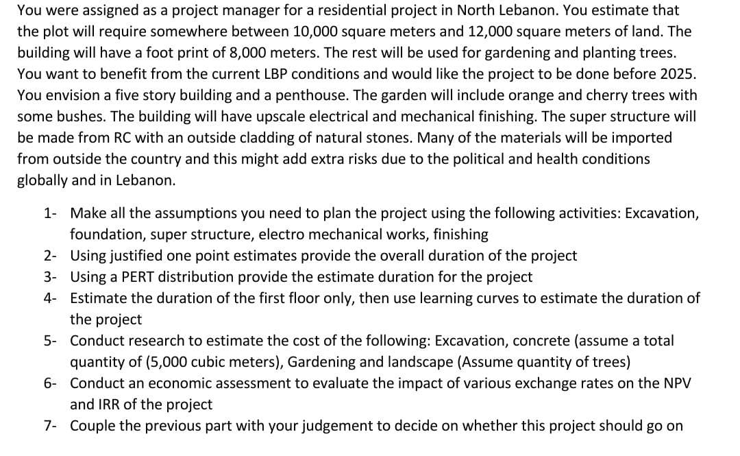 You were assigned as a project manager for a residential project in North Lebanon. You estimate that
the plot will require somewhere between 10,000 square meters and 12,000 square meters of land. The
building will have a foot print of 8,000 meters. The rest will be used for gardening and planting trees.
You want to benefit from the current LBP conditions and would like the project to be done before 2025.
You envision a five story building and a penthouse. The garden will include orange and cherry trees with
some bushes. The building will have upscale electrical and mechanical finishing. The super structure will
be made from RC with an outside cladding of natural stones. Many of the materials will be imported
from outside the country and this might add extra risks due to the political and health conditions
globally and in Lebanon.
1- Make all the assumptions you need to plan the project using the following activities: Excavation,
foundation, super structure, electro mechanical works, finishing
2- Using justified one point estimates provide the overall duration of the project
3- Using a PERT distribution provide the estimate duration for the project
4- Estimate the duration of the first floor only, then use learning curves to estimate the duration of
the project
5- Conduct research to estimate the cost of the following: Excavation, concrete (assume a total
quantity of (5,000 cubic meters), Gardening and landscape (Assume quantity of trees)
6- Conduct an economic assessment to evaluate the impact of various exchange rates on the NPV
and IRR of the project
7- Couple the previous part with your judgement to decide on whether this project should go on
