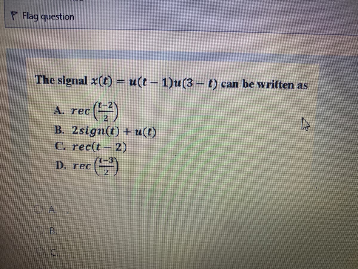 P Flag question
The signal x(t) = u(t – 1)u(3 – t) can be written as
--
A. rec ()
B. 2sign(t) + u(t)
C. rec(t – 2)
D. rec
OA..
B.
