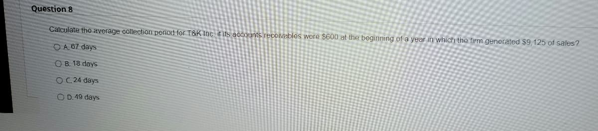 Question 8
Calculate the average collection period for T&K Inc. if its accounts receivables were $600 at the beginning of a year in which the firm generated $9,125 of sales?
O A. 67 days
OB. 18 days
OC. 24 days
OD. 49 days