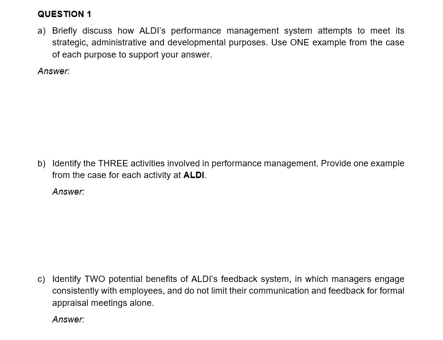QUESTION 1
a) Briefly discuss how ALDI's performance management system attempts to meet its
strategic, administrative and developmental purposes. Use ONE example from the case
of each purpose to support your answer.
Answer:
b) Identify the THREE activities involved in performance management. Provide one example
from the case for each activity at ALDI.
Answer:
c) Identify TWO potential benefits of ALDI's feedback system, in which managers engage
consistently with employees, and do not limit their communication and feedback for formal
appraisal meetings alone.
Answer: