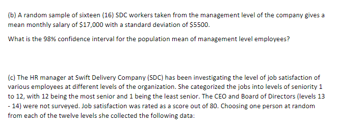 (b) A random sample of sixteen (16) SDC workers taken from the management level of the company gives a
mean monthly salary of $17,000 with a standard deviation of $5500.
What is the 98% confidence interval for the population mean of management level employees?
(c) The HR manager at Swift Delivery Company (SDC) has been investigating the level of job satisfaction of
various employees at different levels of the organization. She categorized the jobs into levels of seniority 1
to 12, with 12 being the most senior and 1 being the least senior. The CEO and Board of Directors (levels 13
- 14) were not surveyed. Job satisfaction was rated as a score out of 80. Choosing one person at random
from each of the twelve levels she collected the following data: