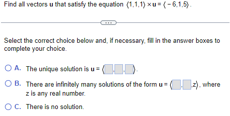 Find all vectors u that satisfy the equation (1,1,1) xu = (-6,1,5).
Select the correct choice below and, if necessary, fill in the answer boxes to
complete your choice.
O A. The unique solution is u = (...
OB. There are infinitely many solutions of the form u = (..z), where
z is any real number.
O C. There is no solution.