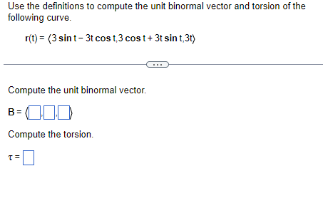 Use the definitions to compute the unit binormal vector and torsion of the
following curve.
r(t) = (3 sin t - 3t cos t3 cost + 3t sint,3t)
Compute the unit binormal vector.
B=000
Compute the torsion.
T=