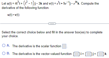 Let u(t) = 4t³i+ (t²-1)j-3k and v(t) = e¹i+9e¯¹j-ek. Compute the
derivative of the following function.
u(t). v(t)
...
9t
Select the correct choice below and fill in the answer box(es) to complete
your choice.
O A. The derivative is the scalar function
O B. The derivative is the vector-valued function(i+j+k