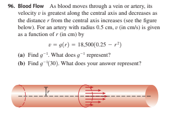 96. Blood Flow As blood moves through a vein or artery, its
velocity v is greatest along the central axis and decreases as
the distance r from the central axis increases (see the figure
below). For an artery with radius 0.5 cm, v (in cm/s) is given
as a function of r (in cm) by
v = g(r) = 18,500(0.25 – r²)
(a) Find g!. What does g represent?
(b) Find g-(30). What does your answer represent?
