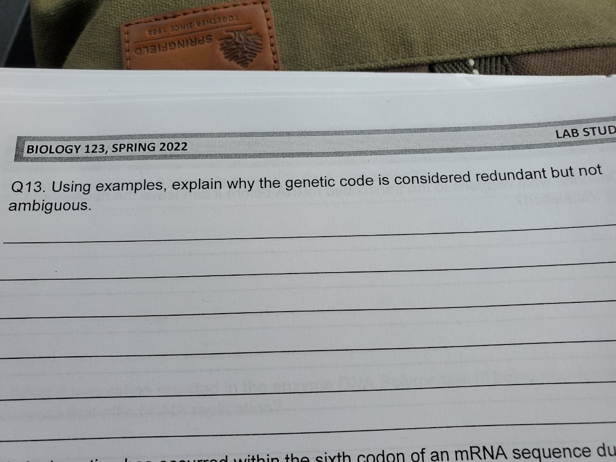 88 ONS COLOR
CHANNES
BIOLOGY 123, SPRING 2022
LAB STUD
Q13. Using examples, explain why the genetic code is considered redundant but not
ambiguous.
within the sixth codon of an mRNA sequence du