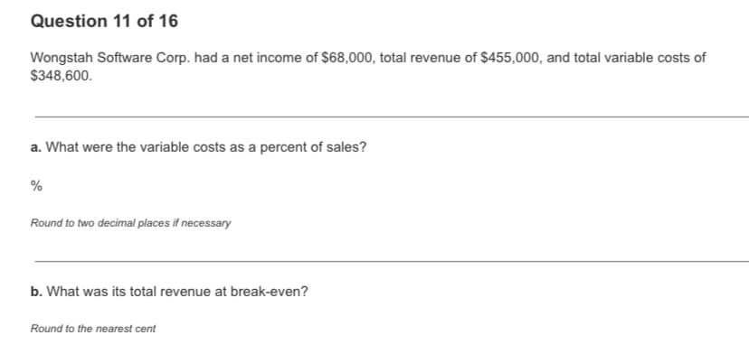 Question 11 of 16
Wongstah Software Corp. had a net income of $68,000, total revenue of $455,000, and total variable costs of
$348,600.
a. What were the variable costs as a percent of sales?
%
Round to two decimal places if necessary
b. What was its total revenue at break-even?
Round to the nearest cent
