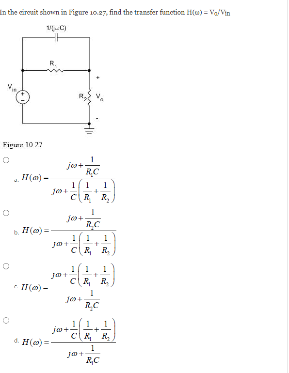 In the circuit shown in Figure 10.27, find the transfer function H(w) = Vo/Vin
1/(jwC)
HH
in
O
+
Figure 10.27
a. H(o)=
b. H (w):
c. H(o)
d. H(o)=
R₁
jo+
jo+.
1
1
+
CR₁ R₂
jo+
jo+
jo+.
1
R₂C
1/1 1
+
CR₁ R₂
jo+.
1 1 1
+
CR₁ R₂
1
R₂C
jo+.
jo+
1
R₂C
1 1 1
+
CR₂₁ R₂
1
R₂C