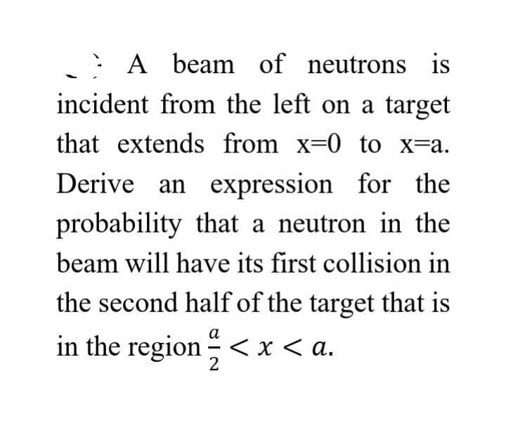 A beam of neutrons is
incident from the left on a target
that extends from x=0 to x=a.
Derive an expression for the
probability that a neutron in the
beam will have its first collision in
the second half of the target that is
a
in the region < x <a.
2
-