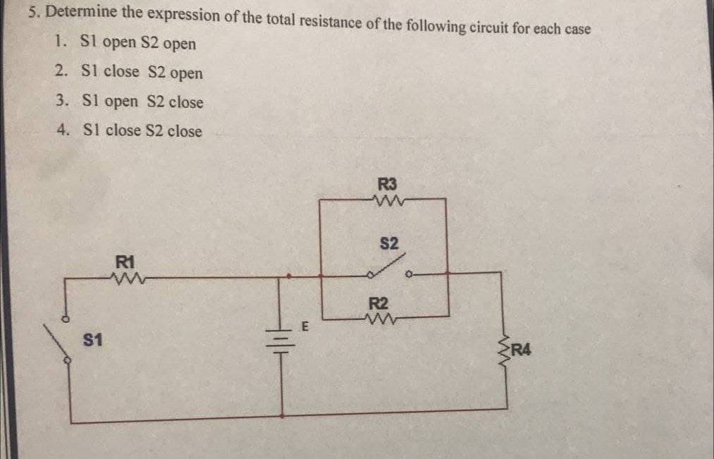 5. Determine the expression of the total resistance of the following circuit for each case
1. S1 open S2 open
2. S1 close S2 open
3. Sl open S2 close
4. S1 close S2 close
$1
R1
ㅔ
R3
ww
S2
R2
www
R4