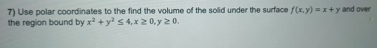 7) Use polar coordinates to the find the volume of the solid under the surface f(x,y) = x+y and over
the region bound by x² + y² ≤4, x≥0, y ≥ 0.