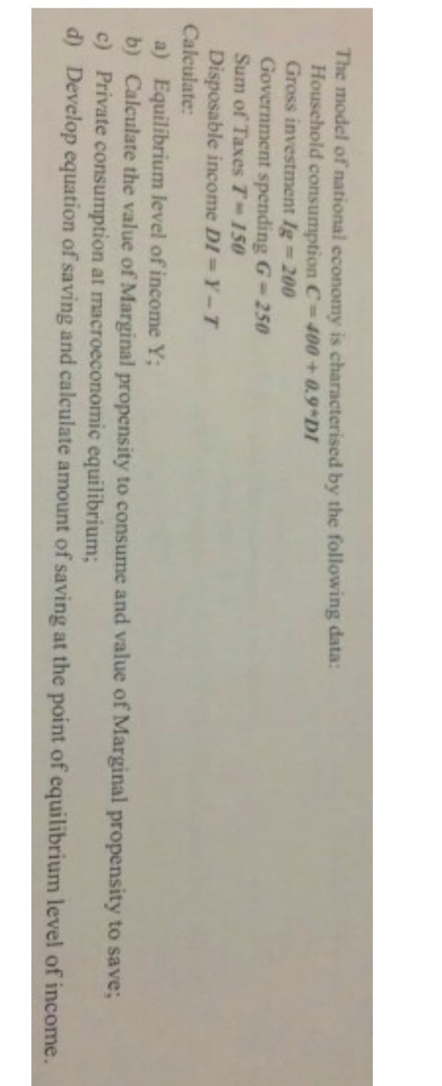 The model of national economy is characterised by the following data:
Household consumption C-400+0.9 DI
Gross investment Ig 200
Government spending G-250
Sum of Taxes T-150
Disposable income DI = Y-T
Calculate:
a) Equilibrium level of income Y;
b) Calculate the value of Marginal propensity to consume and value of Marginal propensity to save;
c) Private consumption at macroeconomic equilibrium;
d) Develop equation of saving and calculate amount of saving at the point of equilibrium level of income.
