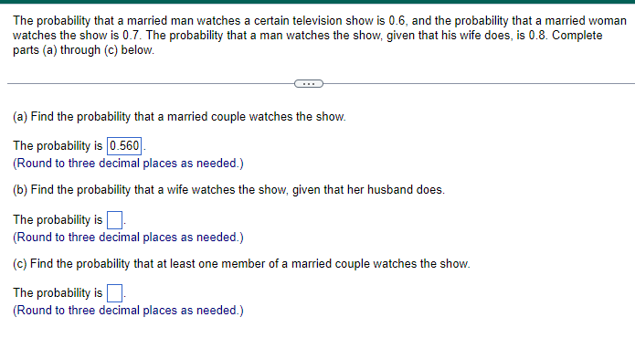 The probability that a married man watches a certain television show is 0.6, and the probability that a married woman
watches the show is 0.7. The probability that a man watches the show, given that his wife does, is 0.8. Complete
parts (a) through (c) below.
(a) Find the probability that a married couple watches the show.
The probability is 0.560.
(Round to three decimal places as needed.)
(b) Find the probability that a wife watches the show, given that her husband does.
The probability is
(Round to three decimal places as needed.)
(c) Find the probability that at least one member of a married couple watches the show.
The probability is
(Round to three decimal places as needed.)